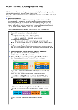 Page 94PRODUCT INFORMATION (Image Retention Free) 
 
LCD Monitors and TVs may have image retention when switching from one image to another 
especially after displaying a stationary image for a long time.  
This guide is to demonstrate correct usage of LCD products in order to protect them from Image 
retention.  
What is Image retention ? 
During normal operation of a LCD panel, pixel image retention doesnt occur. However, 
if the same image is displayed for a long time, a slight difference in electric charge...