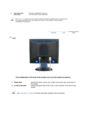 Page 11  
 
 
  
  
  
  
 
 
Rear  
(The configuration at the back of the mo nitor may vary from product to product.)   
  
  1. Power port
Connect the power cord for your monitor to the power port on the back of 
the monitor.
2. D-sub 15-pin port Connect the signal cable to the 15-pin,  D-sub connector on the back of your 
monitor. 
See  Connecti ng the  Moni tor for further  information regarding cable connections.
  1. Menu button [ ] 
Use this button for open the on-screen menu and exits from the menu...