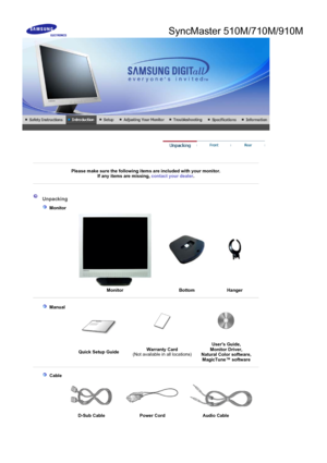 Page 12SyncMaster 510M/710M/910M
 
 
 
Please make sure the following items are included with your monitor. If any items are missing, contact your dealer. 
 
 
 
 
 Unpacking 
    Monitor 
 
  MonitorBottom Hanger 
 
 
    Manual  
 
 
Quick Setup Guide Warranty Card
 
(Not available in all locations) Users Guide, 
Monitor Driver, 
Natural Color software,  Ma
gicTune™ software 
 
 
     Cable
  
D-Sub Cable  Power Cord Audio Cable
 
 
 