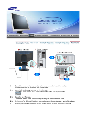 Page 15 
1.Connect the power cord for your monitor to the power port on the back of the monitor. 
Plug the power cord for the monitor into a nearby outlet.
2-1. Using the D-sub (Analog) conne ctor on the video card.  
Connect the signal cable to the 15-pin, D-su b connector on the back of your monitor. 
 
2-2. Connected to a Macintosh. 
Connect the monitor to the Macintosh co mputer using the D-SUB connection cable.
2-3. In the case of an old model Macintosh, you need  to connect the monitor using a special Mac...
