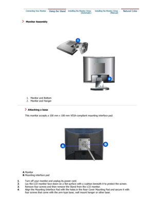 Page 16 
   Monitor Assembly 
 1. Monitor and Bottom  
2. Monitor and Hanger    
 
   Attaching a base 
 
   This monitor accepts a 100 mm x 100 mm  VESA-compliant mounting interface pad.
       A. Monitor 
        B. Mounting interface pad  
 
1 . Turn off your monitor and unplug its power cord.
2 . Lay the LCD monitor face-down on a flat surface with a cushion beneath it to protect the screen. 
3 .  Remove four screws and then remove  the Stand from the LCD monitor.
4 . 
Align the Mounting Interface Pad with...