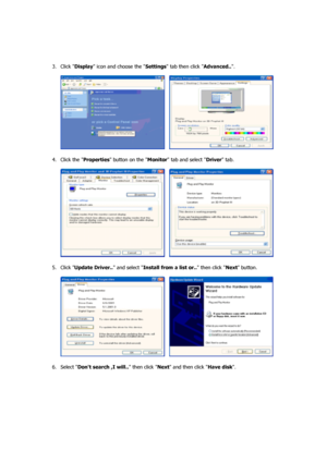 Page 19    
 
3. Click  Display icon and choose the  Settings tab then click  Advanced... 
 
     
 
4. Click the  Properties button on the  Monitor tab and select  Driver tab.  
 
     
 
5. Click  Update Driver..  and select Install from a list or..  then click Next button.  
 
     
 
6. Select  Dont search ,I will.. then click  Next and then click Have disk.  
 
 