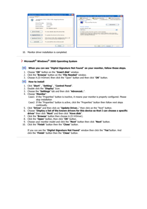 Page 21     
 
10. Monitor driver installation is completed.  
 
 
 
    Microsoft® Windows® 2000 Operating System
 
 
When you can see Digital Signature Not Found on your monitor, follow these steps.
1. Choose  OK button on the  Insert disk window.  
2. Click the  Browse button on the  File Needed window.  
3. Choose A:(D: Driver) then click th e Open button and then click 
\ OK button.  
How to install
1. Click  Start , Setting  , Control Panel .  
2. Double click the  Display Icon.  
3. Choose the  Settings...