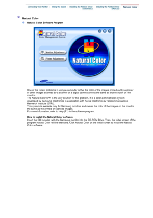 Page 23 
 Natural Color 
 
Natural Color Software Program
 
 
One of the recent problems in using a computer is that the color of the images printed out by a printer 
or other images scanned by a scanner or a digital camera are not the same as those shown on the 
monitor.  
The Natural Color S/W is the very solution for this problem.  It is a color administration system 
developed by Samsung Electronics in association with Korea Electronics & Telecommunications 
Research Institute (ETRI). 
This system is...