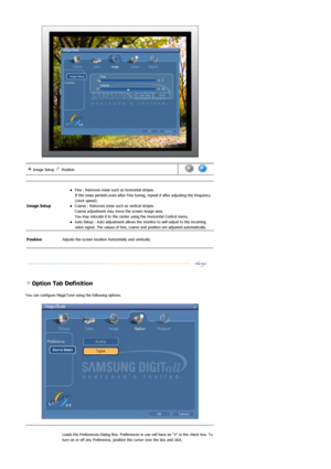 Page 40 
 
 
 Option Tab Definition 
You can configure MagicTune using the following options. 
 
Image Setup  Position n m
l
k
j
in
m
l
k
j      
Image Setup 
 zFine : Removes noise such  as horizontal stripes.  
If the noise persists even after Fine tuni ng, repeat it after adjusting the frequency 
(clock speed).  
zCoarse : Removes noise such as vertical stripes.  
Coarse adjustment may move the screen image area.  
You may relocate it to the center using the Horizontal Control menu.  
zAuto Setup : Auto...