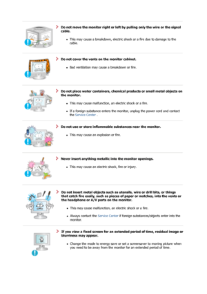 Page 7Do not move the monitor right or left by pulling only the wire or the signal 
cable. 
zThis may cause a breakdown, electric sh ock or a fire due to damage to the 
cable.  
 
 
Do not cover the vents on the monitor cabinet. 
zBad ventilation may cause a breakdown or fire.  
 
 
Do not place water containers, chemical  products or small metal objects on 
the monitor. 
zThis may cause malfunction, an electric shock or a fire.  
 
zIf a foreign substance enters the monitor, unplug the power cord and contact...