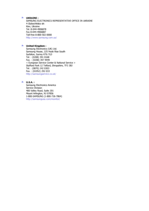 Page 68 
UKRAINE : 
SAMSUNG ELECTRONICS REPRESENTATIVE OFFICE IN UKRAINE 
4 Glybochitska str. 
Kiev, Ukraine 
Tel. 8-044-4906878 
Fax 8-044-4906887 
Toll-free 8-800-502-0000 
http://www.samsung.com.ua/  
 
 
United Kingdom :  
Samsung Electronics (UK) Ltd. 
Samsung House, 225 Hook Rise South 
Surbiton, Surrey KT6 7LD 
Tel. : (0208) 391 0168 
Fax. : (0208) 397 9949 
< European Service Center & National Service > 
Stafford Park 12 Telford, Shropshire, TF3 3BJ 
Tel. : (0870) 242 0303 
Fax. : (01952) 292 033...