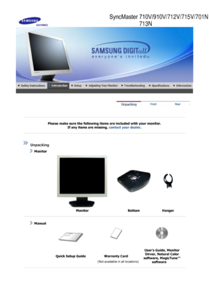 Page 9 
 
 
Please make sure the following items are included with your monitor. If any items are missing,  contact your dealer. 
 
 
 
 
 Unpacking 
    Monitor 
 
  Monitor Bottom Hanger 
 
 
   Manual  
 
  Quick Setup Guide Warranty Card Users Guide, Monitor 
Dirver, Natural Color 
software, MagicTune™  software 
 
 
      (Not available in all locations)
SyncMaster 710V/910V/712V/715V/701N
713N
 