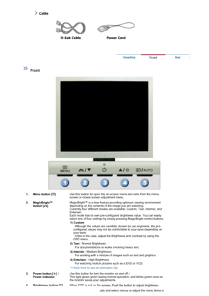 Page 10  
D-Sub Cable  Power Cord  
 
 
 
 
 
Front  
 
 
   

  
  Cable
  1. Menu button [ ] 
Use this button for open the on-screen menu and exits from the menu 
screen or closes screen adjustment menu. 
2. MagicBright™  button [ ] 
MagicBright™ is a new feature providing optimum viewing environment 
depending on the contents of the image you are watching. 
Currently four different modes are available: Custom, Text, Internet, and 
Entertain. 
Each mode has its own pre-configured brightness value. You can...