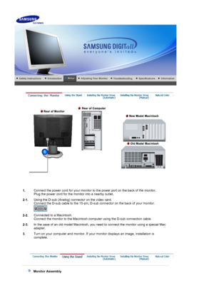 Page 13    
 
1.Connect the power cord for your monitor to the power port on the back of the monitor. 
Plug the power cord for the monitor into a nearby outlet.
2-1. Using the D-sub (Analog) connector on the video card.  
Connect the D-sub cable to the 15-pin, D-sub connector on the back of your monitor. 
 
2-2.Connected to a Macintosh. 
Connect the monitor to the Macintosh computer using the D-sub connection cable.
2-3. In the case of an old model Macintosh, you need to connect the monitor using a special Mac...