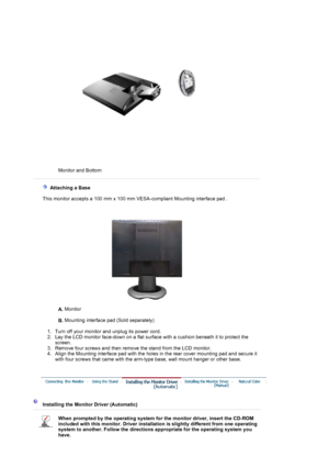 Page 14Monitor and Bottom  
 
 
   Attaching a Base 
    This monitor accepts a 100 mm x 100 mm VESA-compliant Mounting interface pad .
A. Monitor  
 
B. Mounting interface pad (Sold separately) 
 
   1. Turn off your monitor and unplug its power cord.  
2. Lay the LCD monitor face-down on a flat surface with a cushion beneath it to protect the 
screen.  
3. Remove four screws and then remove the stand from the LCD monitor.  
4. Align the Mounting interface pad with the holes in the rear cover mounting pad and...