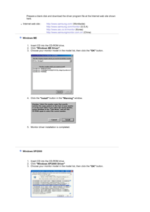 Page 15 
Prepare a blank disk and download the driver program file at the Internet web site shown 
here. 
 
zInternet web site :  http://www.samsung.com/  (Worldwide)
http://www.samsung.com/monitor  (U.S.A)
http://www.sec.co.kr/monitor  (Korea)
http://www.samsungmonitor.com.cn/  (China)
 
    Windows ME 
 
 
1. Insert CD into the CD-ROM drive.  
2. Click  Windows ME Driver .  
3. Choose your monitor model in the model list, then click the  OK button. 
 
 
 
4. Click the  Install button in the 
Warning window....