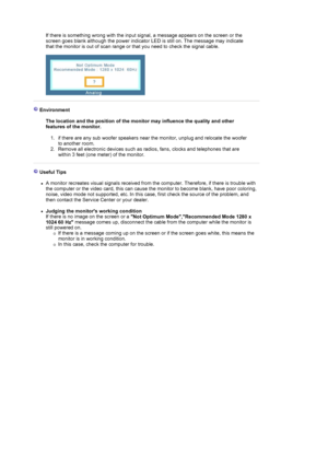 Page 32  
If there is something wrong with the input signal, a message appears on the screen or the 
screen goes blank although the power indicator LED is still on. The message may indicate 
that the monitor is out of scan range or that you need to check the signal cable. 
 
 
 
 Environment  
 
The location and the position of the monitor may influence the quality and other 
features of the monitor. 
1. if there are any sub woofer speakers near the monitor, unplug and relocate the woofer 
to another room.  
2....