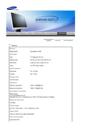 Page 33    
 
 
 General  
General
Model Name SyncMaster 720N
LCD Panel
Size 17 Diagonal (43 cm) 
Display area 337.92 mm (H) x 270.336 mm (V) 
Pixel Pitch 0.264 mm (H) x 0.264 mm (V) 
Type a-si TFT active matrix
Synchronization
Horizontal 30 ~ 81 kHz
Vertical 56 ~ 75 Hz
Display Color
16.2 M Colors
Resolution
Optimum resolution 1280 x 1024@60 Hz
Maximum resolution 1280 x 1024@75 Hz
Input Signal, Terminated
RGB Analog  
0,7 Vp-p Positive at 75  Ω 
Separate H/V sync, Composite sync, SOG, TTL level positive or...