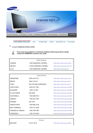 Page 36    
 
 
 Contact SAMSUNG WORLD-WIDE  
 
If you have any questions or comments relating to Samsung products, please 
contact the SAMSUNG customer care center.   
 
 
North America  
CANADA 1-800-SAMSUNG (7267864) http://www.samsung.com/ca
MEXICO 01-800-SAMSUNG (7267864) http://www.samsung.com/mx
U.S.A 1-800-SAMSUNG (7267864) http://www.samsung.com
 
 
Latin America  
ARGENTINE 0800-333-3733 http://www.samsung.com/ar
BRAZIL 0800-124-421 http://www.samsung.com/br
CHILE 800-726-7864 (SAMSUNG)...