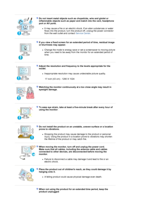 Page 8 
 
Do not insert metal objects such as chopsticks, wire and gimlet or 
inflammable objects such as paper and match into the vent, headphone 
port or AV ports. 
zIt may cause a fire or an electric shock. If an alien substances or water 
flows into the product, turn the product off, unplug the power connector 
from the wall outlet and contact Service Center.  
 
 
If you view a fixed screen for an extended period of time, residual image 
or blurriness may appear. 
zChange the mode to energy save or set a...