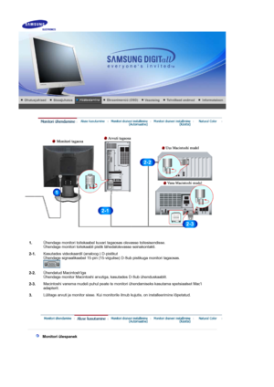 Page 12     
1.Ühendage monitori toitekaabel kuvari tagaosas olevasse toitesisendisse. 
Ühendage monitori toitekaabli pistik lähedalolevasse seinakontakti.
2-1.Kasutades videokaardil (analoog-) D-pistikut 
Ühendage signaalikaabel 15-pin (15-viigulise) D-Sub pistikuga monitori tagaosas. 
2-2.Ühendatud Macintoshiga 
Ühendage monitor Macintoshi arvutiga, kasutades D-Sub ühenduskaablit.
2-3.Macintoshi vanema mudeli puhul peate te monitori ühendamiseks kasutama spetsiaalset Maci 
adapterit.
3.Lülitage arvuti ja...