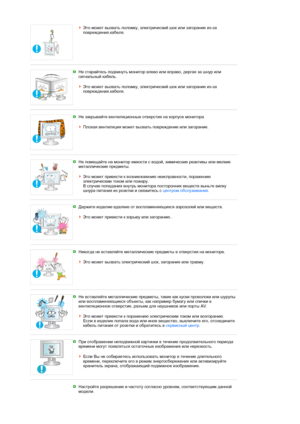 Page 8Это может вызвать поломку, электрический шок или загорание из-за 
повреждения.кабеля. 
 
 
Не старайтесь подвинуть монитор влево или вправо, дергая за шнур или 
сигнальный кабель.  
 
Это может вызвать поломку, электрический шок или загорание из-за 
повреждения.кабеля. 
 
 
Не закрывайте вентиляционные отверстия на корпусе монитора.  
 
Плохая вентиляция может вызвать повреждение или загорание.
 
 
Не помещайте на монитор емкости с водой, химические реактивы или мелкие 
металлические предметы.  
 
Это...