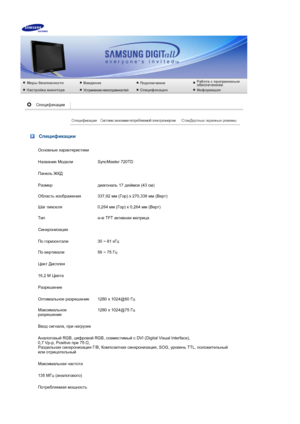 Page 74 
 Спецификации
Основные характеристики
Название  Модели SyncMaster 720TD
Панель  ЖКД
Размер диагональ  17 дюймов  (43 см)
Область  изображения 337,92 мм (Гор ) x 270,336  мм (Верт )
Шаг  пикселя 0,264 мм (Гор ) x 0,264  мм (Верт )
Тип a-si TFT активная  матрица
Синхронизация
По  горизонтали 30 ~ 81 кГц
По  вертикали 56 ~ 75 Гц
Цвет  Дисплея
16,2 M  Цвета
Разрешение
Оптимальное  разрешение 1280 x 1024@60  Гц
Максимальное  
разрешение 1280 x 1024@75 
Гц
Ввод  сигнала , при  нагрузке
Аналоговый  RGB,...