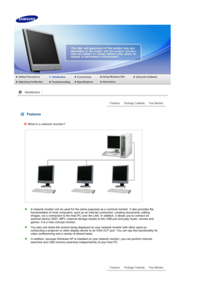 Page 11 
 
 
 
 
 
 
 Features 
What is a network monitor?
A network monitor can be used for the same purposes as a common monitor. It also provides the 
functionalities of most computers, such as an Internet connection, creating documents, editing 
images, via a connection to the host PC over the LAN. In addition, it allows you to connect an 
external device (DSC, MP3, external storage me dia) to the USB port and play music, movies and 
games. It is a new concept monitor.
You also can share the screen being...