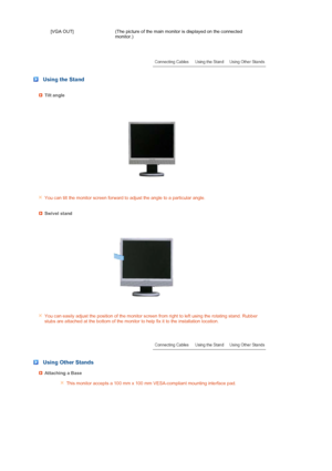 Page 18 
[VGA OUT]  (The picture of the main monitor is displayed on the connected 
monitor.)
 
 
 
 
 Using the Stand
Tilt angle 
You can tilt the monitor screen forward to adjust the angle to a particular angle.
Swivel stand
You can easily adjust the position of the monitor screen from right to left using the rotating stand. Rubber 
stubs are attached at the bottom of the monitor to help fix it to the installation location.
 
 
 Using Other Stands
Attaching a Base
This monitor accepts a 100 mm x 100 mm...