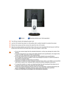 Page 19 
 
 
 Monitor Mounting interface pad ( Sold separately )
Turn off your monitor and unplug its power cord. 
Lay the LCD monitor face-down on a flat surface with a cushion beneath it to protect the screen.
Remove four screws and then remove the stand from the LCD monitor. 
Align the mounting interface pad with the holes in the rear cover mounting Pad and secure it with four 
screws that came with the arm-type base, wall mount hanger or other base.
zDo not use screws longer than the standard dimension, as...