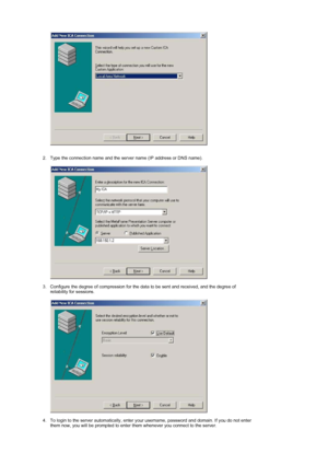 Page 23 
 
 
2. Type the connection name and the server name (IP address or DNS name).    
 
 
3. Configure the degree of compression for the data to be sent and received, and the degree of  reliability for sessions.  
 
 
 
4. To login to the server automatically, enter your username, password and domain. If you do not enter 
them now, you will be prompted to enter them whenever you connect to the server.  
 
 