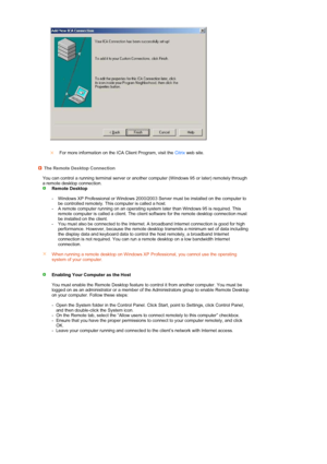 Page 25 
 
  
 
 
 
For more information on the ICA Client Program, visit the  Citrix web site.
The Remote Desktop Connection
  You can control a running terminal server or another computer (Windows 95 or later) remotely through 
a remote desktop connection.
  Remote Desktop  
 
- Windows XP Professional or Windows 2000/2003 Server must be installed on the computer to 
be controlled remotely. This computer is called a host.
-
A remote computer running on an operating system later than Windows 95 is required....