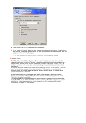 Page 29 
  
4. Click Connect. The Log On to Windows dialog box appears.    
5. In the “Log On to Windows” dialog box, type your  username, password, and domain (if required), and 
then click OK. The Remote Desktop window will open and you will see the desktop settings, files, and 
programs that are on the host computer.  
   For more information on Remote Desktop Connections, visit the  Microsoft web site.  RealVNC Server 
  RealVNC (Virtual Network Computing) is a software program that allows you to connect to...