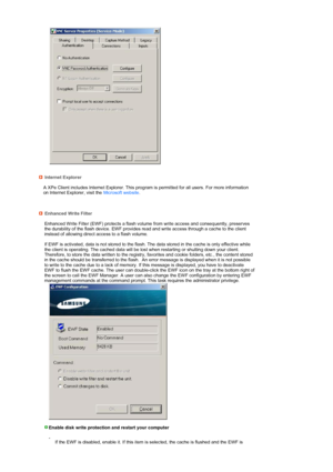 Page 30 
 
 
 
 
 
Internet Explorer 
 
A XPe Client includes Internet Explorer. This program is permitted for all users. For more information 
on Internet Explorer, visit the  Microsoft website.
  
Enhanced Write Filter 
  Enhanced Write Filter (EWF) protects a flash volume
 from write access and consequently, preserves 
the durability of the flash device. EWF provides read and write access through a cache to the client 
instead of allowing direct access to a flash volume.  
 
If EWF is activated, data is not...