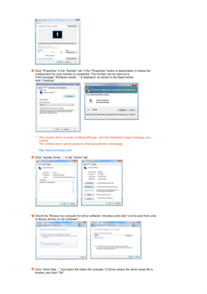 Page 36  
 
Click Properties in the Monitor tab. If the Properties button is deactivated, it means the 
configuration for your monitor is completed. The monitor can be used as is. 
If the message “Windows needs…” is displayed, as shown in the figure below,  
click Continue. 
 
 
    
This monitor driver is under certifying MS logo, and this installation doesnt damage your 
system.  
The certified driver will be posted on Samsung Monitor homepage  
 
http://www.samsung.com/ 
Click Update Driver… in the Driver...