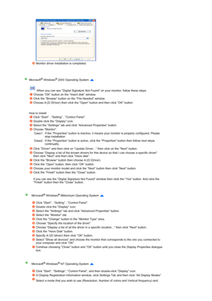 Page 40 
 
 
 
 
 
Monitor driver installation is completed.  
 
Microsoft® Windows® 2000 Operating System  
 
 When you can see Digital Signature Not Found on your monitor, follow these steps.  
 
 
How to install 
Choose OK button on the Insert disk window. 
Click the Browse button on the File Needed window. 
Choose A:(D:\Driver) then click the Open button and then click OK button. 
Click Start , Setting , Control Panel. 
Double click the Display icon. 
Select the Settings tab and click Advanced Properties...