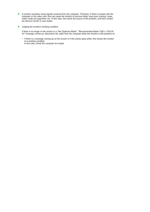 Page 60 
A monitor recreates visual signals received from the computer. Therefore, if there is trouble with the 
computer or the video card, this can cause the monitor to become blank, have poor coloring, noise, 
Video mode not supported, etc. In this case, first check the source of the problem, and then contact 
the Service Center or your dealer.  
 
Judging the monitors working condition  
 
If there is no image on the screen or a Not Optimum Mode, Recommended Mode 1280 x 1024 60 
Hz message comes up,...