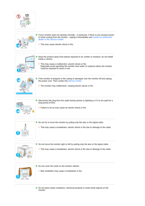 Page 7 
 
If your monitor does not operate normally - in particular, if there is any unusual sound 
or smell coming from the monitor - unplug it immediately and contact an authorized 
dealer or the Service Center.   
 
This may cause electric shock or fire.
 
 
Keep the product away from places exposed to oil, smoke or moisture; do not install 
inside a vehicle.  
 
This may cause a malfunction, electric shock or fire.  
Especially avoid operating the monitor near water or outdoors where the monitor 
could be...