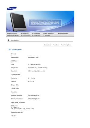 Page 61 Specifications
General
Model Name SyncMaster 720XT
LCD Panel
Size 17  Diagonal (43 cm )
Display area 337.92 mm (H) x 270.336 mm (V)
Pixel Pitch 0.264 mm (H) x 0.264 mm (V)
Synchronization
Horizontal 30 ~ 81 kHz
Vertical 56 ~ 75 Hz
Display Color
16.2 M Colors 
Resolution
Optimum resolution 1280 x 1024@60 Hz
Maximum resolution 1280 x 1024@75 Hz
Input Signal, Terminated
RGB Analog 
0.7 Vp-p ± 5% 
TTL level (V high  ≥ 2.0V, V low  ≤ 0.8V)
Maximum Pixel Clock
140 MHz
 