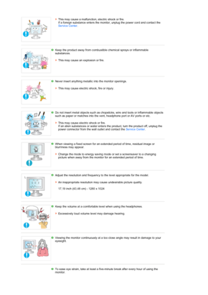 Page 8This may cause a malfunction, electric shock or fire.  
If a foreign substance enters the monitor, unplug the power cord and contact the 
Service Center. 
 
 
Keep the product away from combustible chemical sprays or inflammable 
substances.  
 
This may cause an explosion or fire.   
 
Never insert anything metallic into the monitor openings.  
 
This may cause electric shock, fire or injury. 
 
 
Do not insert metal objects such as chopsticks, wire and tools or inflammable objects 
such as paper or...