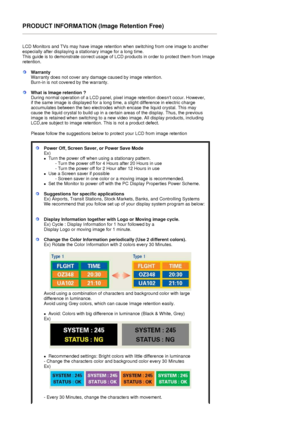 Page 75PRODUCT INFORMATION (Image Retention Free) 
 
LCD Monitors and TVs may have image retention when switching from one image to another 
especially after displaying a stationary image for a long time.  
This guide is to demonstrate correct usage of LC D products in order to protect them from Image 
retention.  
 
WarrantyWarranty does not cover any damage caused by image retention.  
Burn-in is not covere d by the warranty. 
What is Image retention ? 
During normal operation of a LCD panel, pixel image...