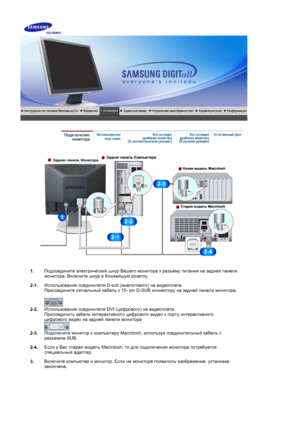 Page 14 
1.Подсоедините
 электрический  шнур  Вашего  монитора  к  разъему  питания  на  задней  панели  
монитора . Включите  шнур  в  ближайшую  розетку .
2-1. Использование
 соединителя  D-sub (аналогового ) на  видеоплате . 
Присоедините  сигнальный  кабель  к  15- pin D-SUB  коннектору на  задней  панели  монитора . 
 
2-2. Использование
 соединителя  DVI (цифрового ) на  видеоплате .  
Присоединить  кабель  интерактивного  цифрового  видео  к  порту  интерактивного  
цифрового  видео  на  задней  панели...