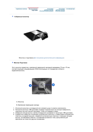 Page 15 
 
    Собранный монитор 
Монитор и подставка (Для получения дополнительной информации)
 
   Монтаж Подставки     
 
Этот монитор совместим с крепежной переходной накладкой размерами 75 мм х 75 мм, 
соответствующей спецификациям VESA (Ассоциации по стандартам в области 
видеоэлектроники).
A. Монитор 
 
B. Крепежная переходная накладк  
 
   1.Отключите монитор и отсоедините его сетевой шнур от розетки электросети.  
2.Положите монитор с ЖК дисплеем лицевой стороной вниз на плоскую поверхность, 
подложив...