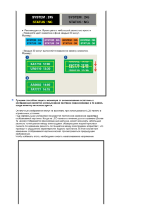 Page 66 
 
zРекомендуется: Яркие цвета с небольшой разностью яркости  
- Изменяйте цвет символов и фона каждые 30 минут.  
Пример) 
 
 
- Каждые 30 минут выполняйте подвижную замену символов.  
Пример)
Лучшим способом защиты монитора от возникновения остаточных 
изображений является использование заставки (скринсейвера) в то время, 
когда монито
р не используется.
Остаточные изображения могут не возникать при использовании LCD-панели в 
нормальных условиях.  
Под нормальными условиями понимается постоянное...