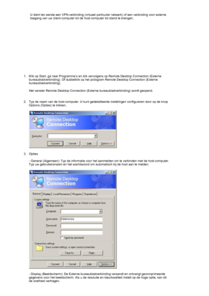 Page 27    U dient ten eerste een VPN-verbinding (virtueel particulier netwerk) of een verbinding voor externe 
toegang van uw client-computer tot de host-computer tot stand te brengen. 
 
1. Klik op Start, ga naar Programma’s en klik vervolgens op Remote Desktop Connection (Externe 
bureaubladverbinding). Of dubbelklik op het pictogram Remote Desktop Connection (Externe 
bureaubladverbinding). 
Het venster Remote Desktop Connection (Externe bureaubladverbinding) wordt geopend. 
 
2. Typ de naam van de...