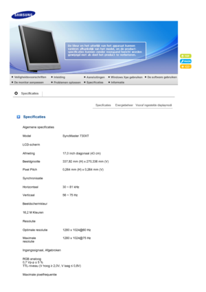 Page 64 
Specificaties
Algemene specificaties
Model SyncMaster 730XT
LCD-scherm
Afmeting 17,0 inch diagonaal (43 cm)
Beeldgrootte 337,92 mm (H) x 270,336 mm (V)
Pixel Pitch 0,264 mm (H) x 0,264 mm (V)
Synchronisatie
Horizontaal 30 ~ 81 kHz
Verticaal 56 ~ 75 Hz
Beeldschermkleur
16,2 M Kleuren
Resolutie
Optimale resolutie 1280 x 1024@60 Hz
Maximale 
resolutie1280 x 1024@75 Hz
Ingangssignaal, Afgebroken
RGB analoog   
0,7 Vp-p ± 5 % 
TTL-niveau (V hoog  ≥ 2,0V, V laag  ≤ 0,8V)
Maximale pixelfrequentie
 