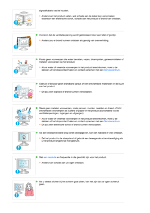 Page 8signaalkabels vast te houden. 
 
Anders kan het product vallen, wat schade aan de kabel kan veroorzaken 
waardoor een elektrische schok, schade aan het product of brand kan ontstaan. 
 
 
Voorkom dat de ventilatieopening wordt geblokkeerd door een tafel of gordijn. 
 
Anders zou er brand kunnen ontstaan als gevolg van oververhitting. 
 
 
Plaats geen voorwerpen die water bevatten, vazen, bloempotten, geneesmiddelen of 
metalen voorwerpen op het product. 
 
Als er water of vreemde voorwerpen in het...