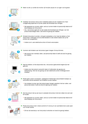 Page 9Neem na elk uur achter de monitor vijf minuten pauze om uw ogen rust te geven.
 
Installeer het product niet op een instabiele plaats als een instabiel rek of een 
onregelmatig oppervlak of op een plaats die blootstaat aan trillingen. 
 
Het apparaat zou kunnen vallen, wat zou kunnen leiden tot persoonlijk letsel en/of 
beschadiging van het product.
Als u het product gebruikt op een plaats die blootstaat aan trillingen, kan het 
product beschadigd raken, wat brand tot gevolg kan hebben. 
 
Schakel het...