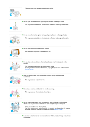Page 7Failure to do so may cause an electric shock or fire. 
 
 
Do not try to move the monitor by pulling only the wire or the signal cable.  
 
This may cause a breakdown, electric shock or fire due to damage to the cable. 
 
 
Do not move the monitor right or left by pulling only the wire or the signal cable.  
 
This may cause a breakdown, electric shock or fire due to damage to the cable. 
 
 
Do not cover the vents on the monitor cabinet.  
 
Bad ventilation may cause a breakdown or fire.
 
 
Do not...