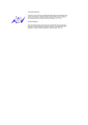 Page 71 
 
Horizontal Frequency
The time to scan one line connecting the right edge to the left edge of the 
screen horizontally is called Horizontal Cycle and the inverse number of 
the Horizontal Cycle is called Horizontal Frequency. Unit : kHz 
Vertical Frequency
Like a fluorescent lamp, the screen has to repeat the same image many 
times per second to display an image to the user. The frequency of this 
repetition is called Vertical Frequency or Refresh Rate. Unit : Hz
 