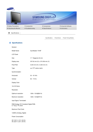 Page 72 Specifications
General
Model Name SyncMaster 731BF
LCD Panel
Size 17  Diagonal (43 cm)
Display area 337.92 mm (H) x 270.336 mm (V)
Pixel Pitch 0.264 mm (H) x 0.264 mm (V)
Type a-si TFT active matrix
Synchronization
Horizontal 30 ~ 81 kHz
Vertical 56 ~ 75 Hz
Display Color
16.2 M Colors 
Resolution
Optimum resolution 1280 x 1024@60 Hz
Maximum resolution 1280 x 1024@75 Hz
Input Signal, Terminated
RGB Analog, DVI Compliant Digital RGB,  
0.7 Vp-p, TTL level 
Maximum Pixel Clock
140MHz (Analog, Digital)...