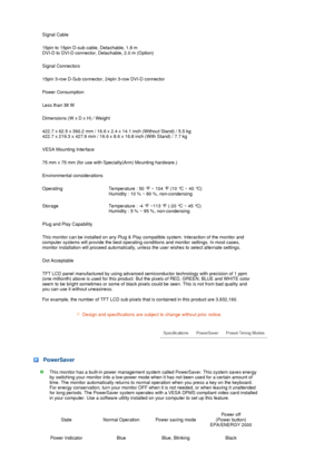 Page 77  Signal Cable
15pin to 15pin D-sub cable, Detachable, 1.8 m  
DVI-D to DVI-D connector, Detachable, 2.0 m (Option)
Signal Connectors
15pin 3-row D-Sub connector, 24pin 3-row DVI-D connector
Power Consumption
Less than 38 W 
Dimensions (W x D x H) / Weight 
422.7 x 62.5 x 360.2 mm / 16.6 x 2.4 x 14.1 inch (Without Stand) / 5.5 kg  
422.7 x 219.3 x 427.9 mm / 16.6 x 8.6 x 16.8 inch (With Stand) / 7.7 kg
VESA Mounting Interface
75 mm x 75 mm (for use with Specialty(Arm) Mounting hardware.)
Environmental...
