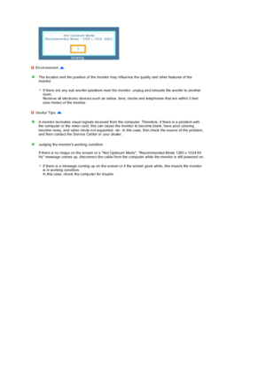 Page 64 
 
 
 
 
 Environment 
The loc ation and the position of the monitor may  influe nce th e q uality and other featu res  of the 
monitor.  
 
If there a re  any  sub  woo fer s peake rs  near the  monito r, un plu g an d relocate  the  woofer to  another 
room.  
Re mo ve all ele ctronic device s s uch as rad ios , fa ns, cloc ks and te lep hones  that are within 3  feet 
(one  meter) o f  the  monitor. 
Us eful Tips 
A monito r rec reates visua l signals rec eived from the computer. Therefo re, if there...