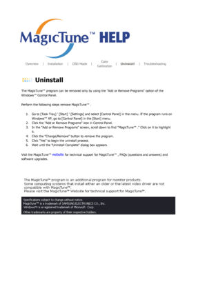 Page 115       Overview      |     Installation      |     OSD Mode     |     Color 
Calibration |
     Uninstall      |     Troubleshooting        
 Uninstall 
The MagicTune™ program can be removed only by using the Add or Remove Programs option of the 
Windows™ Control Panel.  
Perform the following steps remove MagicTune™ . 
1. Go to [Task Tray]  [Start]  [Settings] and select [Control Panel] in the menu. If the program runs on  Windows™ XP, go to [Control Panel] in the [Start] menu.  
2. Click the Add or...